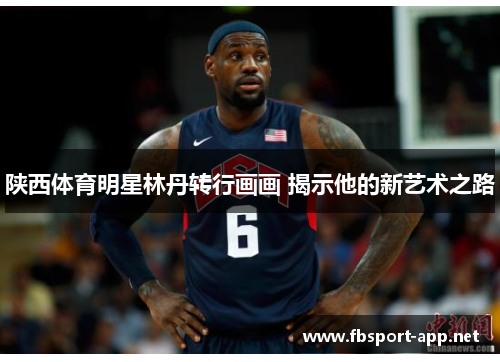 陕西体育明星林丹转行画画 揭示他的新艺术之路